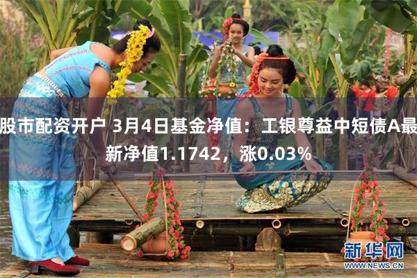 股市配资开户 3月4日基金净值：工银尊益中短债A最新净值1.1742，涨0.03%