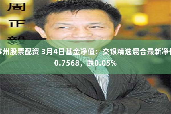 苏州股票配资 3月4日基金净值：交银精选混合最新净值0.7568，跌0.05%