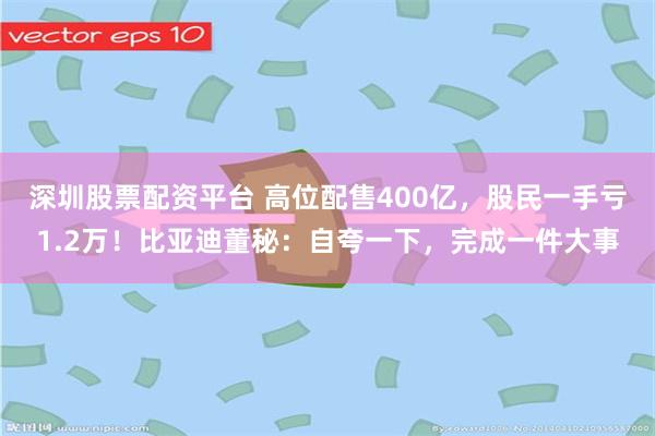深圳股票配资平台 高位配售400亿，股民一手亏1.2万！比亚迪董秘：自夸一下，完成一件大事