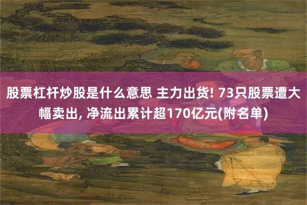 股票杠杆炒股是什么意思 主力出货! 73只股票遭大幅卖出, 净流出累计超170亿元(附名单)