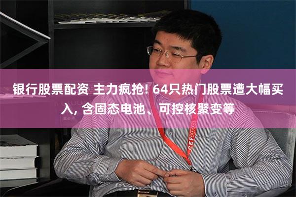 银行股票配资 主力疯抢! 64只热门股票遭大幅买入, 含固态电池、可控核聚变等