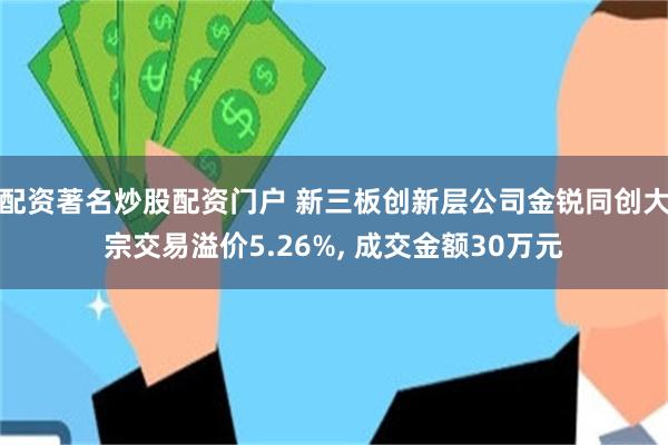 配资著名炒股配资门户 新三板创新层公司金锐同创大宗交易溢价5.26%, 成交金额30万元
