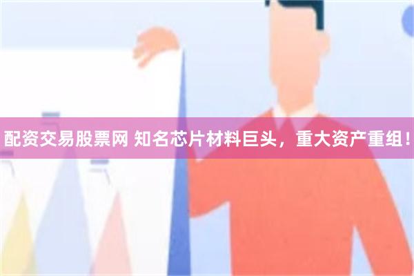 配资交易股票网 知名芯片材料巨头，重大资产重组！