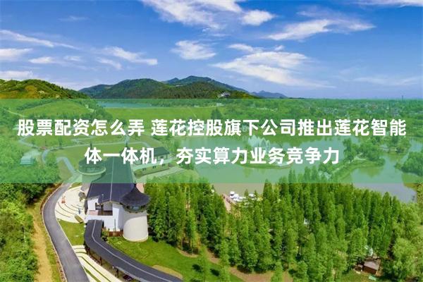 股票配资怎么弄 莲花控股旗下公司推出莲花智能体一体机，夯实算力业务竞争力