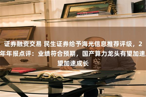 证券融资交易 民生证券给予海光信息推荐评级，2024年年报点评：业绩符合预期，国产算力龙头有望加速成长