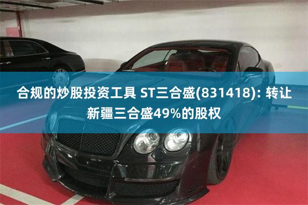合规的炒股投资工具 ST三合盛(831418): 转让新疆三合盛49%的股权
