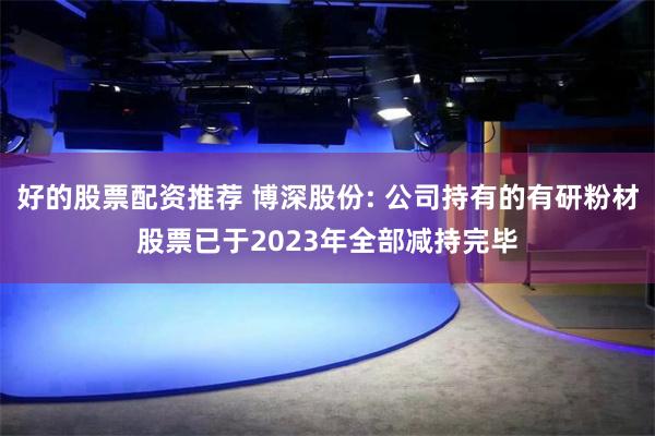 好的股票配资推荐 博深股份: 公司持有的有研粉材股票已于2023年全部减持完毕