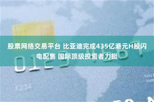 股票网络交易平台 比亚迪完成435亿港元H股闪电配售 国际顶级投资者力挺