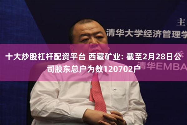 十大炒股杠杆配资平台 西藏矿业: 截至2月28日公司股东总户为数120702户
