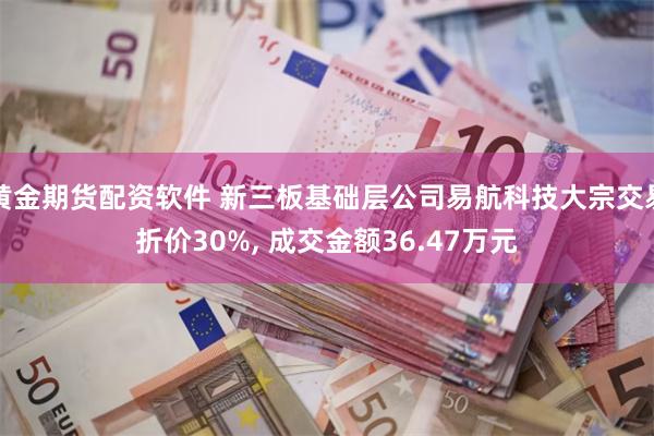 黄金期货配资软件 新三板基础层公司易航科技大宗交易折价30%, 成交金额36.47万元