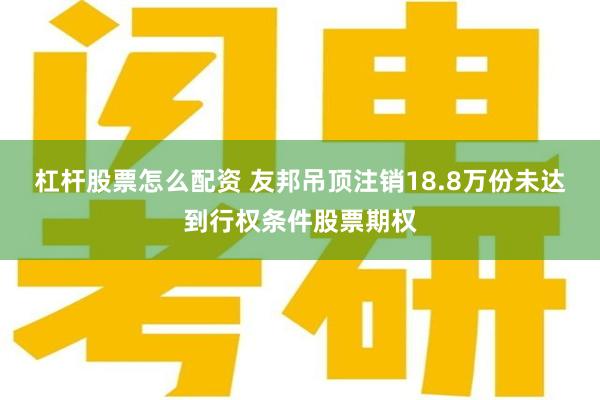 杠杆股票怎么配资 友邦吊顶注销18.8万份未达到行权条件股票期权