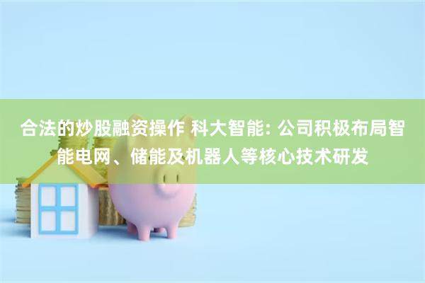 合法的炒股融资操作 科大智能: 公司积极布局智能电网、储能及机器人等核心技术研发