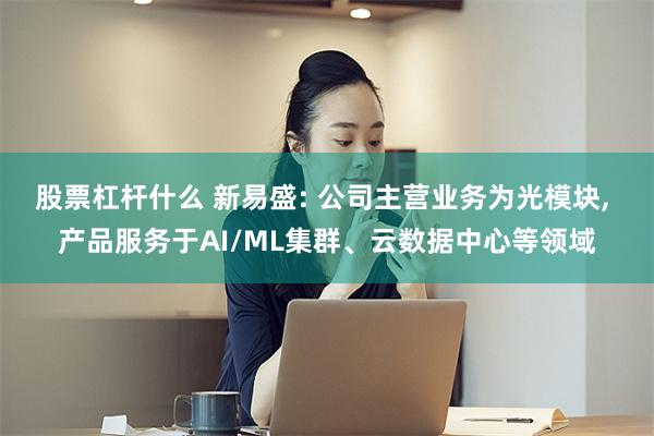 股票杠杆什么 新易盛: 公司主营业务为光模块, 产品服务于AI/ML集群、云数据中心等领域