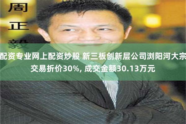 配资专业网上配资炒股 新三板创新层公司浏阳河大宗交易折价30%, 成交金额30.13万元