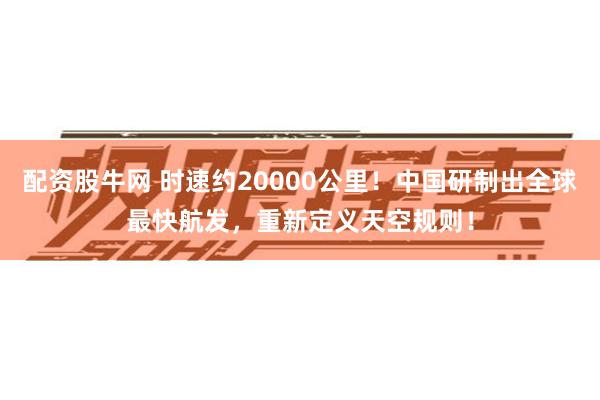 配资股牛网 时速约20000公里！中国研制出全球最快航发，重新定义天空规则！