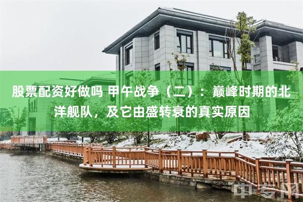 股票配资好做吗 甲午战争（二）：巅峰时期的北洋舰队，及它由盛转衰的真实原因