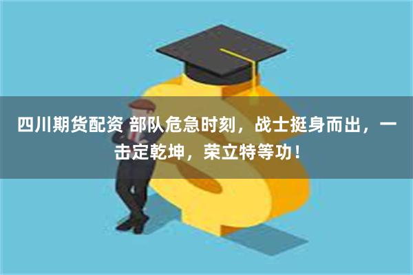 四川期货配资 部队危急时刻，战士挺身而出，一击定乾坤，荣立特等功！