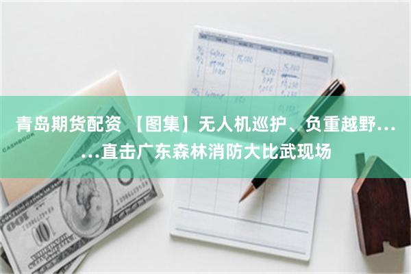青岛期货配资 【图集】无人机巡护、负重越野……直击广东森林消防大比武现场