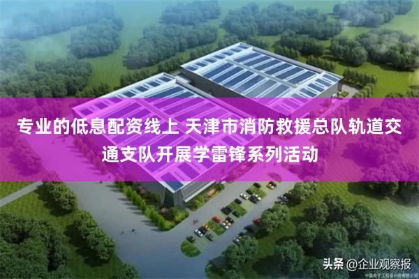 专业的低息配资线上 天津市消防救援总队轨道交通支队开展学雷锋系列活动