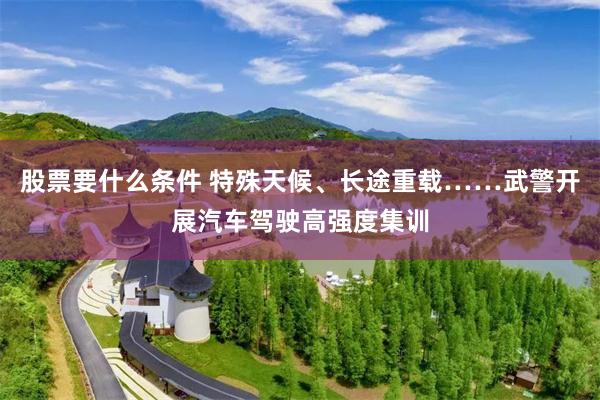 股票要什么条件 特殊天候、长途重载……武警开展汽车驾驶高强度集训