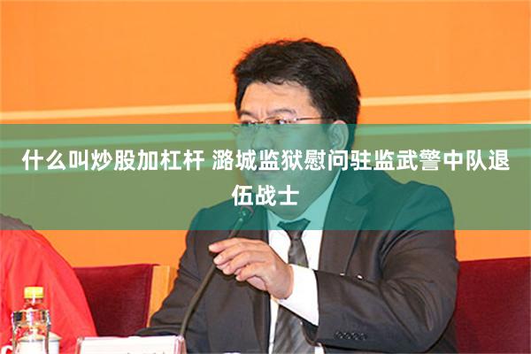 什么叫炒股加杠杆 潞城监狱慰问驻监武警中队退伍战士