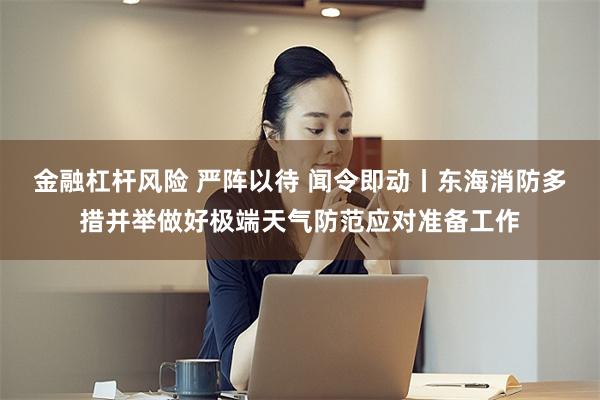 金融杠杆风险 严阵以待 闻令即动丨东海消防多措并举做好极端天气防范应对准备工作