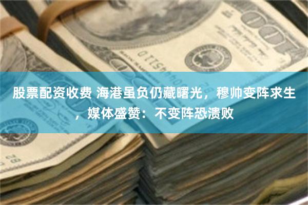 股票配资收费 海港虽负仍藏曙光，穆帅变阵求生，媒体盛赞：不变阵恐溃败