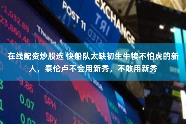 在线配资炒股选 快船队太缺初生牛犊不怕虎的新人，泰伦卢不会用新秀，不敢用新秀