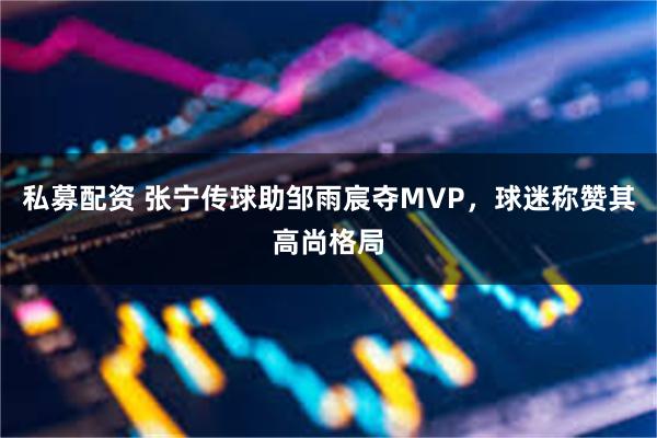 私募配资 张宁传球助邹雨宸夺MVP，球迷称赞其高尚格局