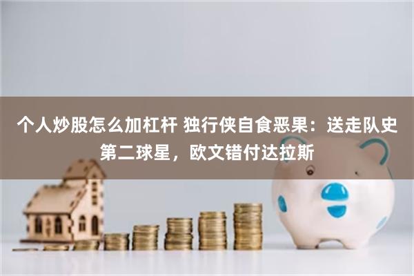个人炒股怎么加杠杆 独行侠自食恶果：送走队史第二球星，欧文错付达拉斯