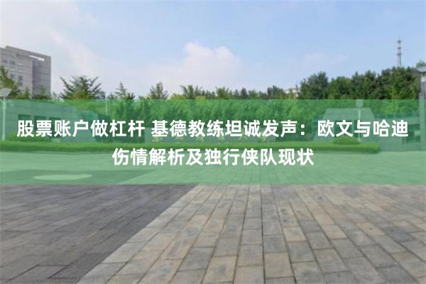 股票账户做杠杆 基德教练坦诚发声：欧文与哈迪伤情解析及独行侠队现状
