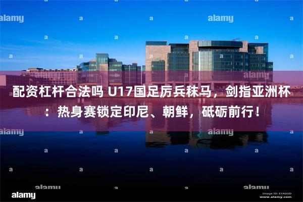配资杠杆合法吗 U17国足厉兵秣马，剑指亚洲杯：热身赛锁定印尼、朝鲜，砥砺前行！