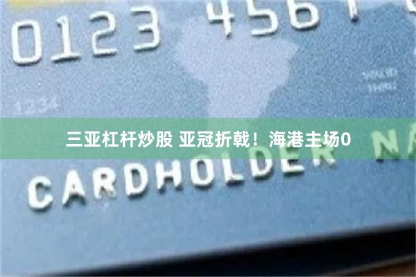 三亚杠杆炒股 亚冠折戟！海港主场0