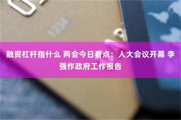 融资杠杆指什么 两会今日看点：人大会议开幕 李强作政府工作报告