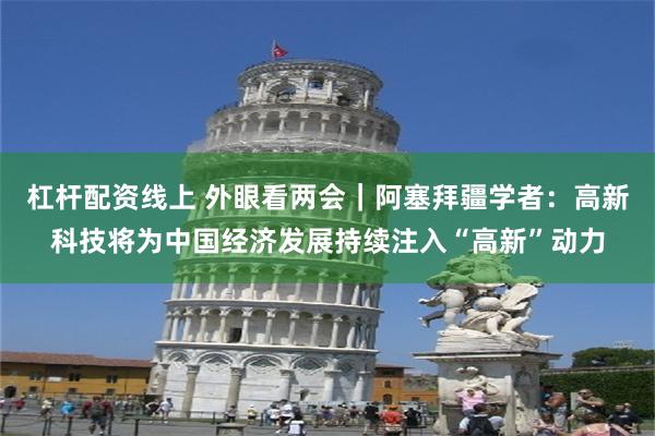 杠杆配资线上 外眼看两会｜阿塞拜疆学者：高新科技将为中国经济发展持续注入“高新”动力