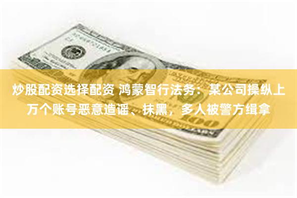 炒股配资选择配资 鸿蒙智行法务：某公司操纵上万个账号恶意造谣、抹黑，多人被警方缉拿