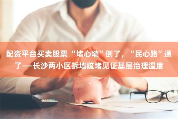 配资平台买卖股票 “堵心墙”倒了，“民心路”通了——长沙两小区拆墙疏堵见证基层治理温度
