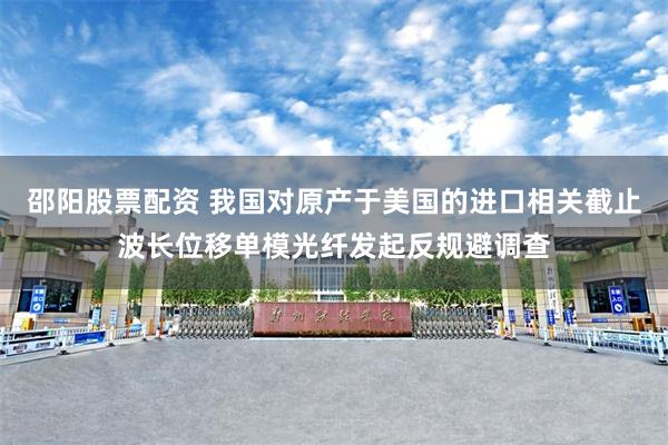 邵阳股票配资 我国对原产于美国的进口相关截止波长位移单模光纤发起反规避调查