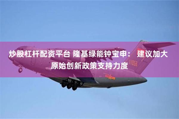 炒股杠杆配资平台 隆基绿能钟宝申： 建议加大 原始创新政策支持力度