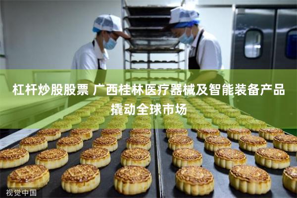 杠杆炒股股票 广西桂林医疗器械及智能装备产品撬动全球市场