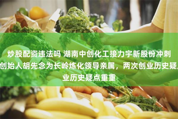 炒股配资违法吗 湖南中创化工接力宇新股份冲刺A股：创始人胡先念为长岭炼化领导亲属，两次创业历史疑点重重