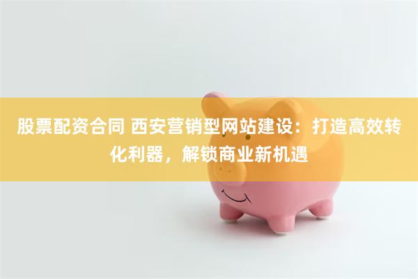 股票配资合同 西安营销型网站建设：打造高效转化利器，解锁商业新机遇