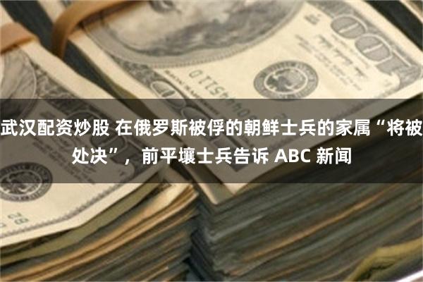武汉配资炒股 在俄罗斯被俘的朝鲜士兵的家属“将被处决”，前平壤士兵告诉 ABC 新闻