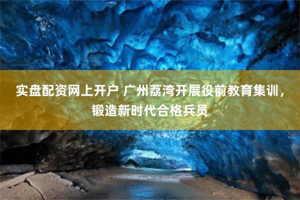 实盘配资网上开户 广州荔湾开展役前教育集训，锻造新时代合格兵员