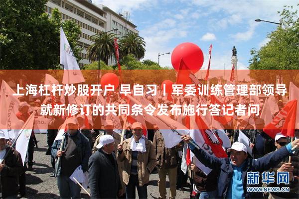 上海杠杆炒股开户 早自习丨军委训练管理部领导就新修订的共同条令发布施行答记者问
