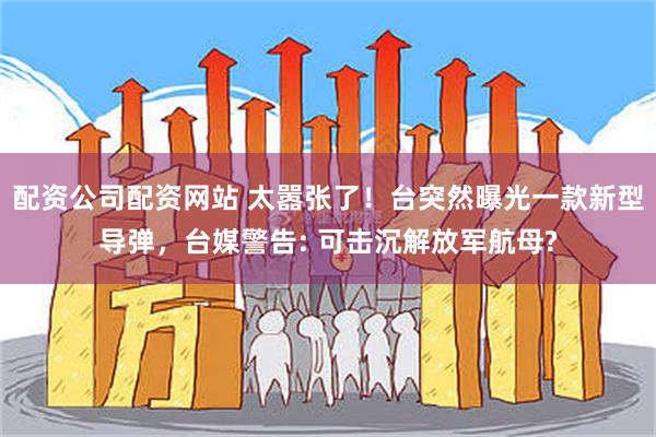 配资公司配资网站 太嚣张了！台突然曝光一款新型导弹，台媒警告: 可击沉解放军航母?