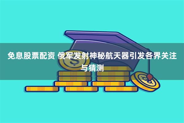 免息股票配资 俄军发射神秘航天器引发各界关注与猜测