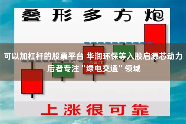 可以加杠杆的股票平台 华润环保等入股启源芯动力 后者专注“绿电交通”领域