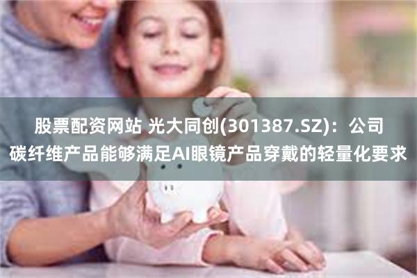 股票配资网站 光大同创(301387.SZ)：公司碳纤维产品能够满足AI眼镜产品穿戴的轻量化要求