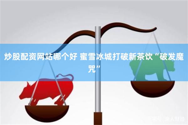 炒股配资网站哪个好 蜜雪冰城打破新茶饮“破发魔咒”